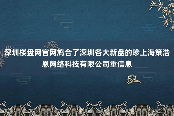 深圳楼盘网官网鸠合了深圳各大新盘的珍上海策浩恩网络科技有限公司重信息